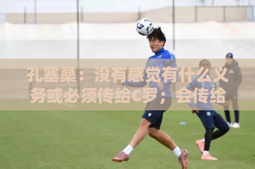 孔塞桑：没有感觉有什么义务或必须传给C罗；会传给位置更好队友
