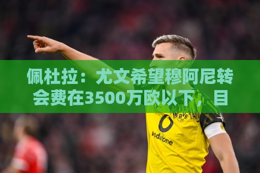 佩杜拉：尤文希望穆阿尼转会费在3500万欧以下，目前谈判取得进展