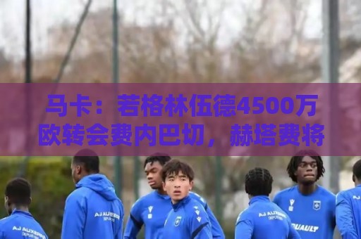 马卡：若格林伍德4500万欧转会费内巴切，赫塔费将获400万欧分成