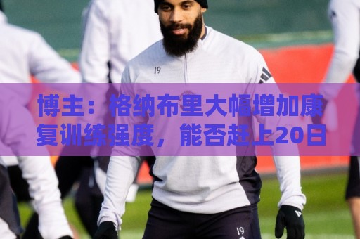 博主：格纳布里大幅增加康复训练强度，能否赶上20日合练待观察
