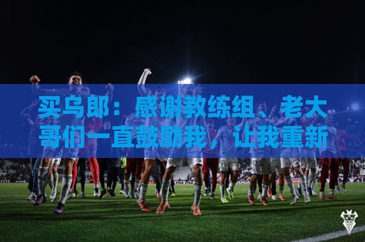 买乌郎：感谢教练组、老大哥们一直鼓励我，让我重新站起来
