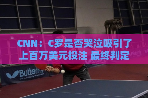 CNN：C罗是否哭泣吸引了上百万美元投注 最终判定哭没哭引发争议