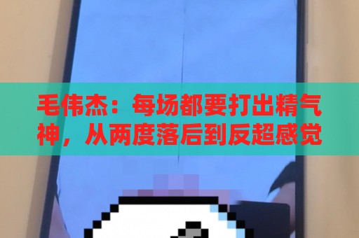 毛伟杰：每场都要打出精气神，从两度落后到反超感觉不可思议