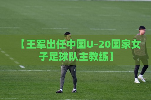 【王军出任中国U-20国家女子足球队主教练】