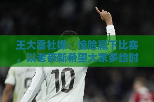 王大雷社媒：惊险赢下比赛，以老带新希望大家多给时间