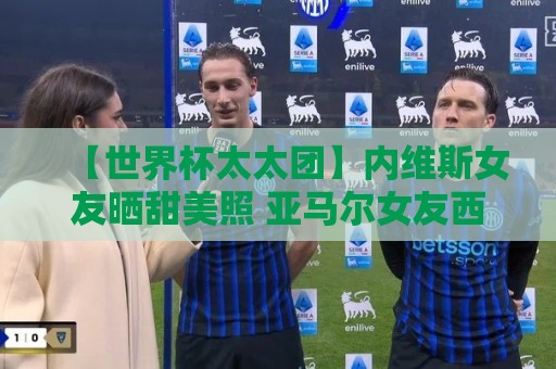 【世界杯太太团】内维斯女友晒甜美照 亚马尔女友西班牙球衣秀