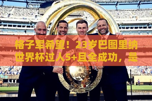 格子军希望！23岁巴图里纳世界杯过人5+且全成功，是新世纪第4人