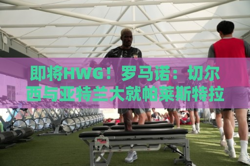 即将HWG！罗马诺：切尔西与亚特兰大就帕莱斯特拉转会达成协议