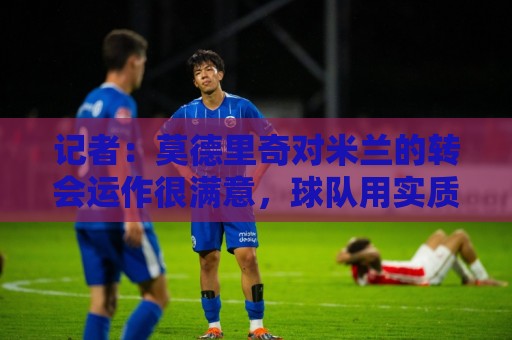 记者：莫德里奇对米兰的转会运作很满意，球队用实质行动劝他留下