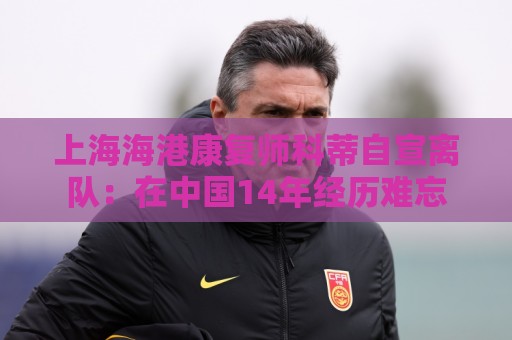 上海海港康复师科蒂自宣离队：在中国14年经历难忘