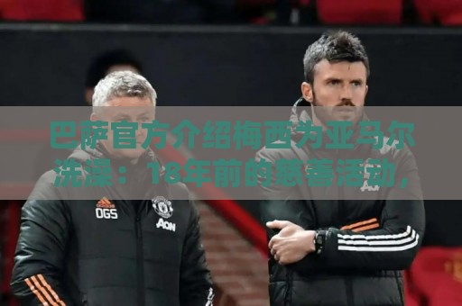 巴萨官方介绍梅西为亚马尔洗澡：18年前的慈善活动，多名球员参加
