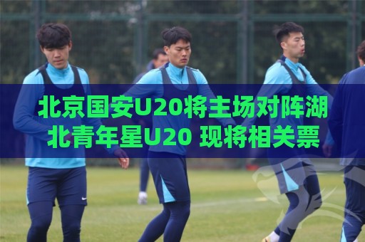 北京国安U20将主场对阵湖北青年星U20 现将相关票务事宜如下公告