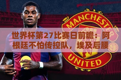世界杯第27比赛日前瞻：阿根廷不怕传控队，埃及后腰防守有漏洞