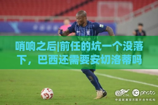 哨响之后|前任的坑一个没落下,巴西还需要安切洛蒂吗? 哨响之后|前任的坑一个没落下,巴西还需要安切洛蒂吗?