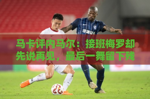 马卡评内马尔：接班梅罗却先说再见，最后一舞留下残酷悖论