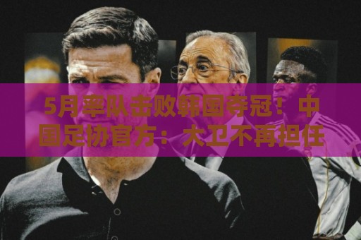 5月率队击败韩国夺冠！中国足协官方：大卫不再担任U16国足主帅