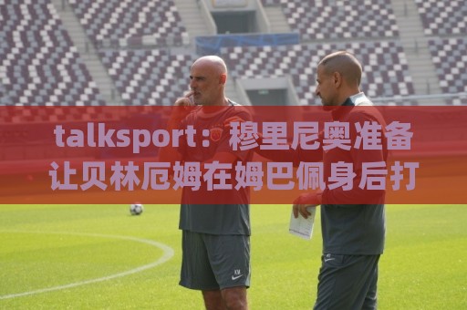 talksport：穆里尼奥准备让贝林厄姆在姆巴佩身后打伪9号位