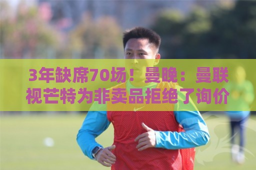3年缺席70场！曼晚：曼联视芒特为非卖品拒绝了询价 他将获新位置