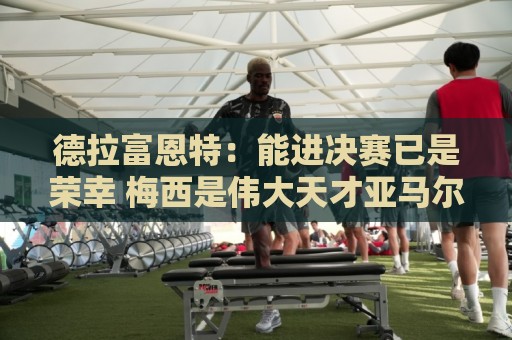 德拉富恩特：能进决赛已是荣幸 梅西是伟大天才亚马尔必须做自己