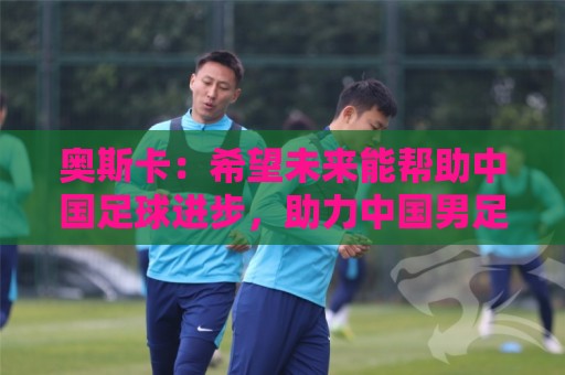 奥斯卡：希望未来能帮助中国足球进步，助力中国男足重返世界杯