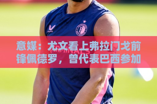 意媒：尤文看上弗拉门戈前锋佩德罗，曾代表巴西参加上届世界杯