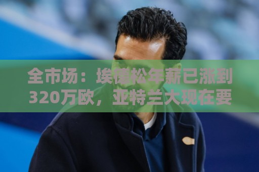全市场：埃德松年薪已涨到320万欧，亚特兰大现在要价6000万起步