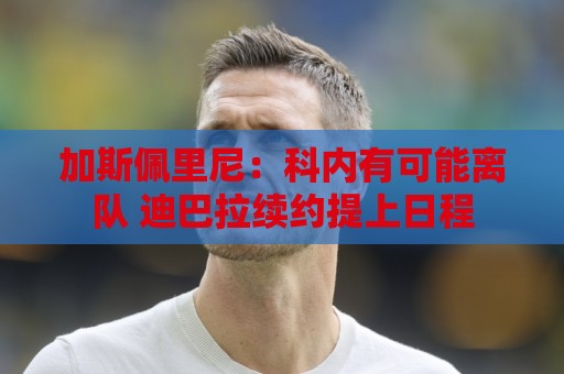 加斯佩里尼：科内有可能离队 迪巴拉续约提上日程