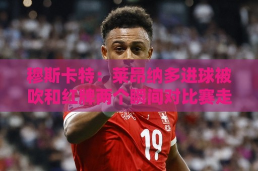 穆斯卡特：莱昂纳多进球被吹和红牌两个瞬间对比赛走势非常有影响