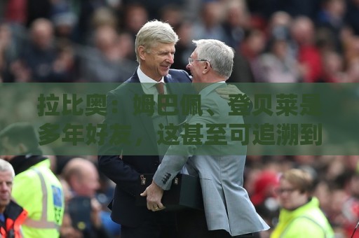 拉比奥：姆巴佩、登贝莱是多年好友，这甚至可追溯到效力巴黎之前
