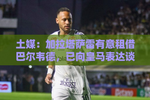 土媒：加拉塔萨雷有意租借巴尔韦德，已向皇马表达谈判意愿