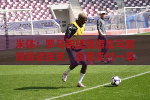 米体：罗马希望租借皇马前锋恩德里克，愿意支付一笔高额租借费
