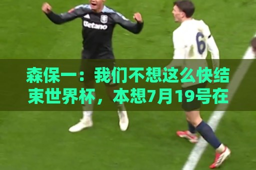 森保一：我们不想这么快结束世界杯，本想7月19号在决赛地作汇报
