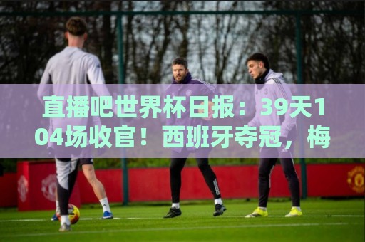直播吧世界杯日报：39天104场收官！西班牙夺冠，梅西亚军告别