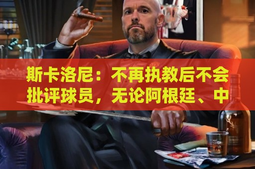 斯卡洛尼：不再执教后不会批评球员，无论阿根廷、中国还是日本人