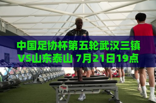 中国足协杯第五轮武汉三镇VS山东泰山 7月21日19点35打响