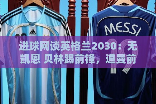 进球网谈英格兰2030：无凯恩 贝林踢前锋，道曼前腰 赖斯队长