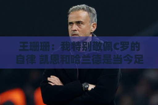 王珊珊：我特别敬佩C罗的自律 凯恩和哈兰德是当今足坛最强9号位