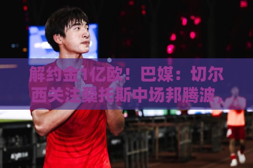 解约金1亿欧！巴媒：切尔西关注桑托斯中场邦腾波，拜仁也关注他