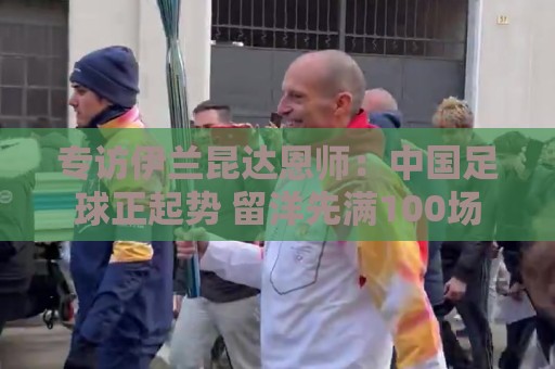 专访伊兰昆达恩师：中国足球正起势 留洋先满100场