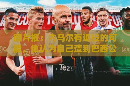 图片报：内马尔有退役的可能，他认为自己遭到巴西公众不公平对待