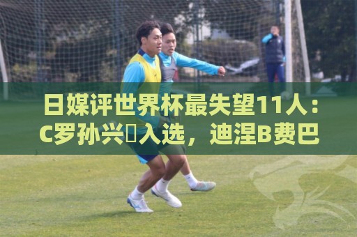 日媒评世界杯最失望11人：C罗孙兴慜入选，迪涅B费巴尔韦德在列