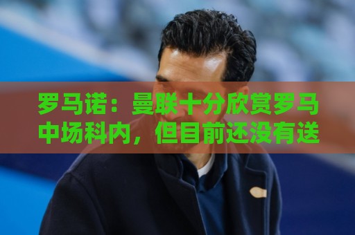 罗马诺：曼联十分欣赏罗马中场科内，但目前还没有送出正式报价