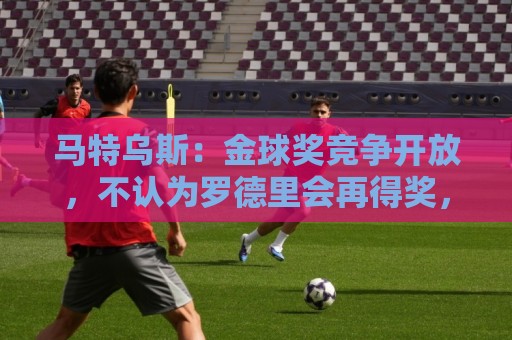 马特乌斯：金球奖竞争开放，不认为罗德里会再得奖，更看好登贝莱