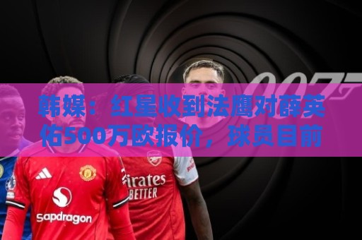 韩媒：红星收到法鹰对薛英佑500万欧报价，球员目前正备战新赛季