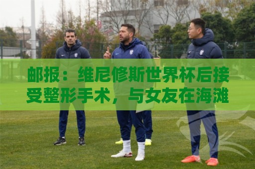 邮报：维尼修斯世界杯后接受整形手术，与女友在海滩甜蜜度假