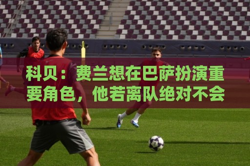 科贝：费兰想在巴萨扮演重要角色，他若离队绝对不会是因为钱