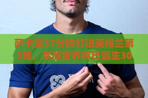 萨卡第37分钟打进英格兰第3球，本届世界杯已诞生300球