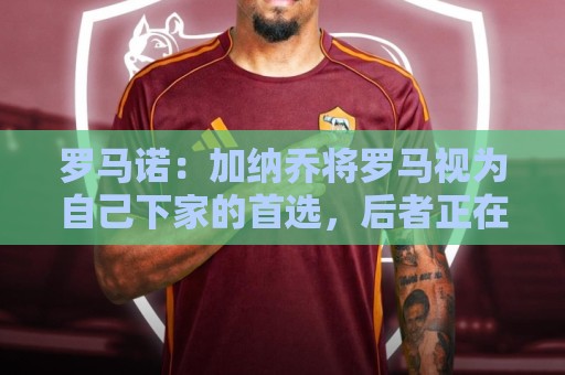 罗马诺：加纳乔将罗马视为自己下家的首选，后者正在与切尔西谈判