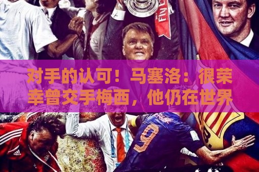 对手的认可！马塞洛：很荣幸曾交手梅西，他仍在世界杯上创造历史