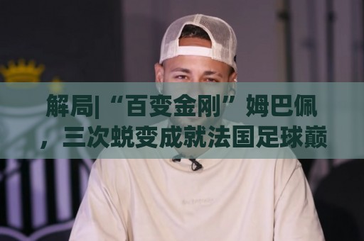 解局|“百变金刚”姆巴佩，三次蜕变成就法国足球巅峰岁月